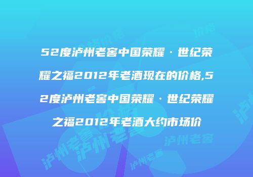 52度泸州老窖中国荣耀·世纪荣耀之福2012年老酒现在的价格,52度泸州老窖中国荣耀·世纪荣耀之福2012年老酒大约市场价