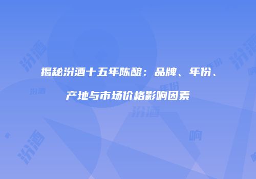 揭秘汾酒十五年陈酿：品牌、年份、产地与市场价格影响因素