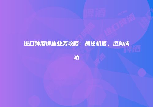 进口啤酒销售业务攻略：抓住机遇，迈向成功