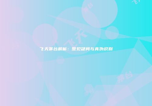 飞天茅台解析：常见疑问与真伪识别