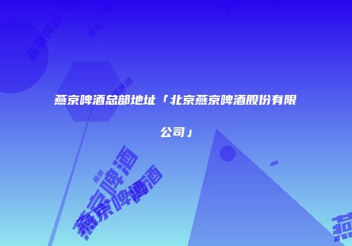燕京啤酒总部地址「北京燕京啤酒股份有限公司」