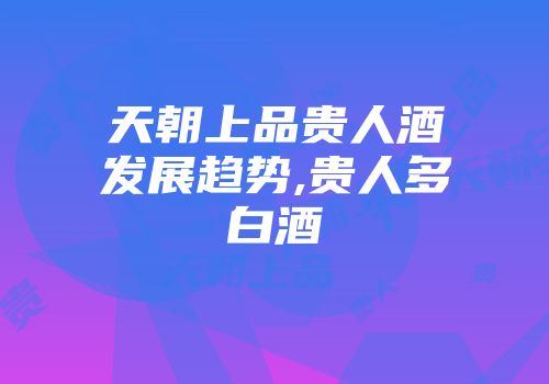 天朝上品贵人酒发展趋势,贵人多白酒