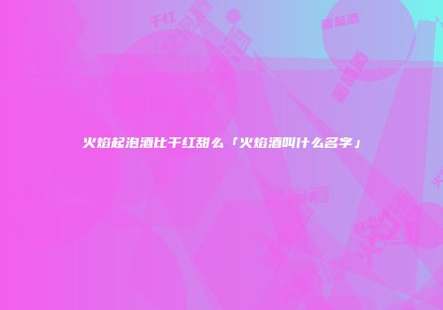 火焰起泡酒比干红甜么「火焰酒叫什么名字」
