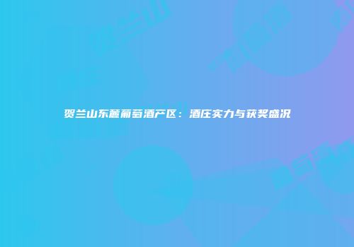 贺兰山东麓葡萄酒产区：酒庄实力与获奖盛况