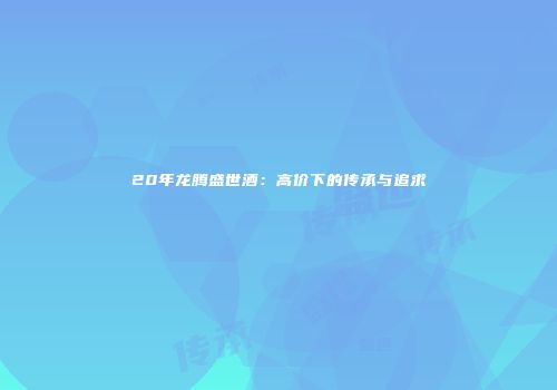 20年龙腾盛世酒：高价下的传承与追求