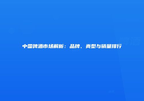 中国啤酒市场解析：品牌、类型与销量排行