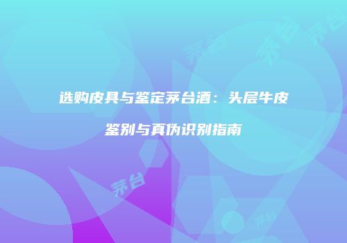 选购皮具与鉴定茅台酒：头层牛皮鉴别与真伪识别指南