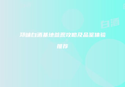 邛崃白酒基地参观攻略及品鉴体验推荐