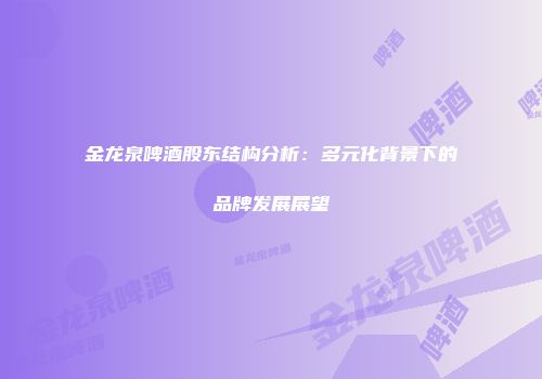 金龙泉啤酒股东结构分析：多元化背景下的品牌发展展望