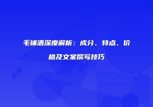 毛铺酒深度解析：成分、特点、价格及文案撰写技巧