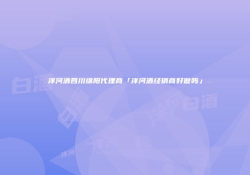 洋河酒四川绵阳代理商「洋河酒经销商好做吗」