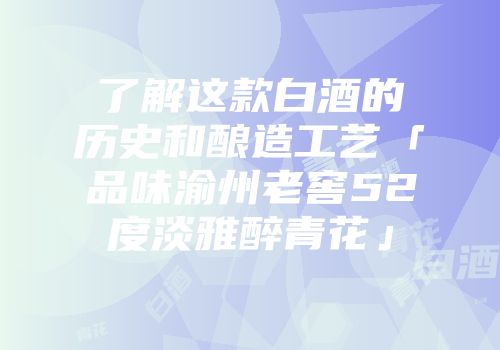 了解这款白酒的历史和酿造工艺「品味渝州老窖52度淡雅醉青花」