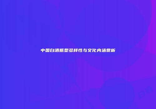 中国白酒瓶型多样性与文化内涵赏析