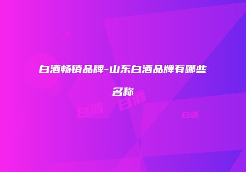 白酒畅销品牌-山东白酒品牌有哪些名称