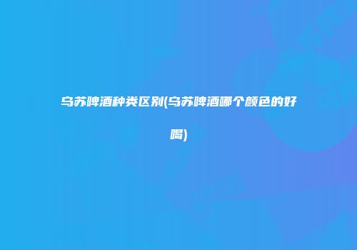 乌苏啤酒种类区别(乌苏啤酒哪个颜色的好喝)