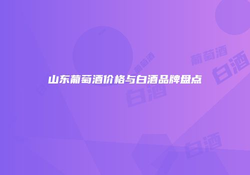 山东葡萄酒价格与白酒品牌盘点