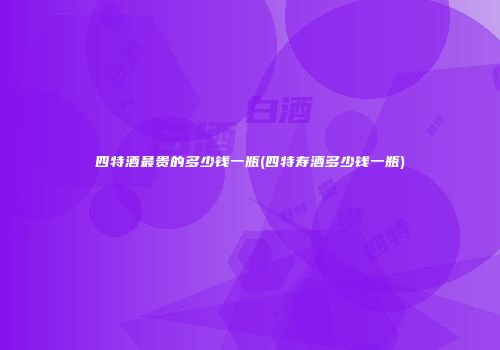 四特酒最贵的多少钱一瓶(四特寿酒多少钱一瓶)