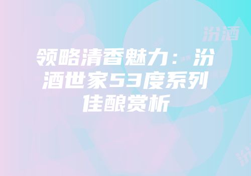 领略清香魅力：汾酒世家53度系列佳酿赏析