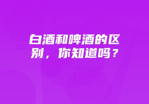 白酒和啤酒的区别，你知道吗？