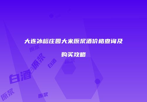 大连冰峪庄园大米原浆酒价格查询及购买攻略