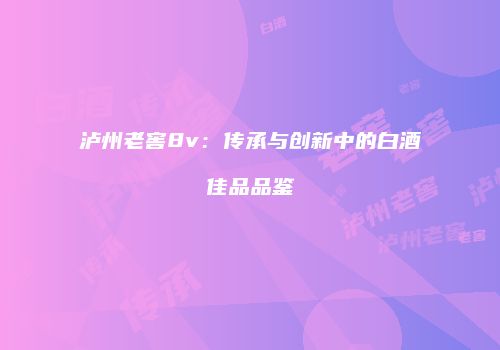 泸州老窖8v：传承与创新中的白酒佳品品鉴