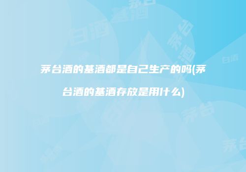 茅台酒的基酒都是自己生产的吗(茅台酒的基酒存放是用什么)