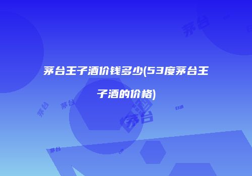 茅台王子酒价钱多少(53度茅台王子酒的价格)
