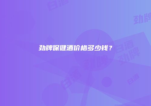 劲牌保健酒价格多少钱？