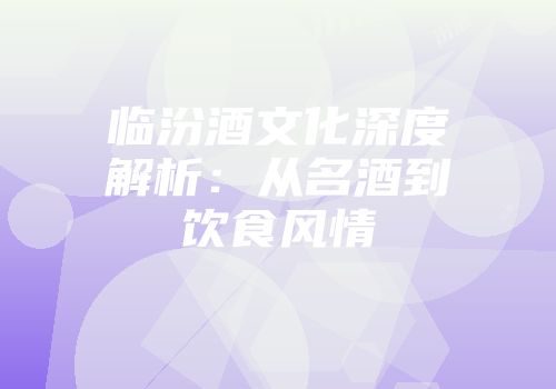 临汾酒文化深度解析：从名酒到饮食风情