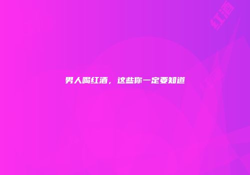 男人喝红酒，这些你一定要知道