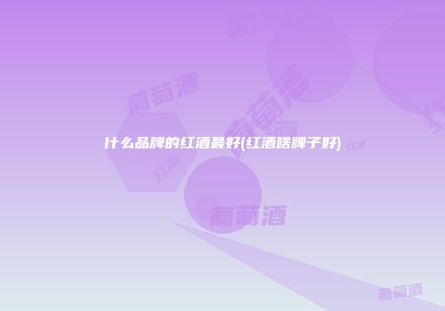什么品牌的红酒最好(红酒啥牌子好)