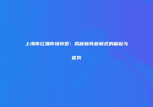 上海市红酒市场转型：揭秘新商业模式的崛起与优势