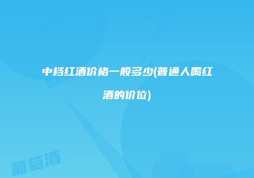 中档红酒价格一般多少(普通人喝红酒的价位)