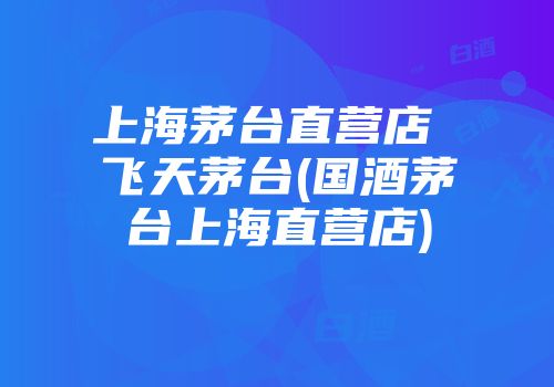 上海茅台直营店 飞天茅台(国酒茅台上海直营店)