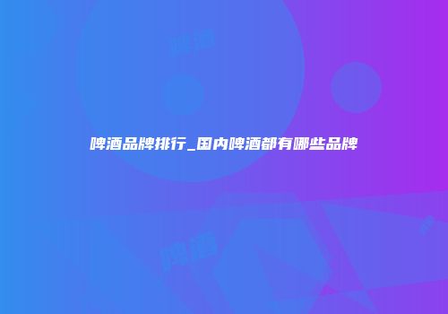 啤酒品牌排行_国内啤酒都有哪些品牌