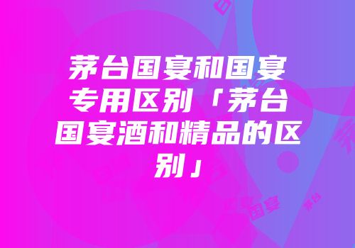 茅台国宴和国宴专用区别「茅台国宴酒和精品的区别」