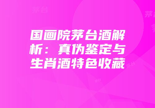 国画院茅台酒解析：真伪鉴定与生肖酒特色收藏