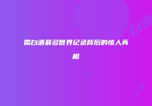 喝白酒最多世界纪录背后的惊人真相