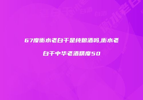 67度衡水老白干是纯粮酒吗,衡水老白干中华老酒精度50