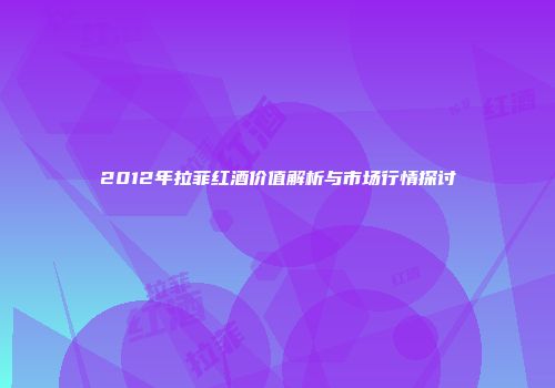 2012年拉菲红酒价值解析与市场行情探讨