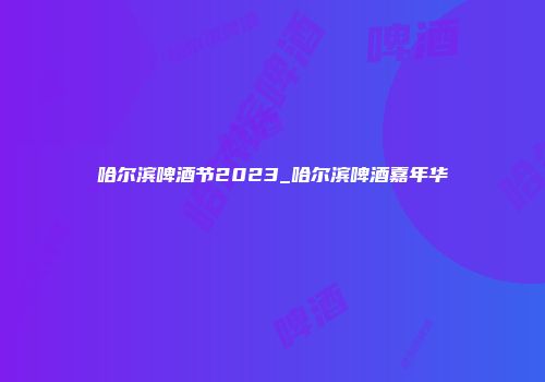 哈尔滨啤酒节2023_哈尔滨啤酒嘉年华