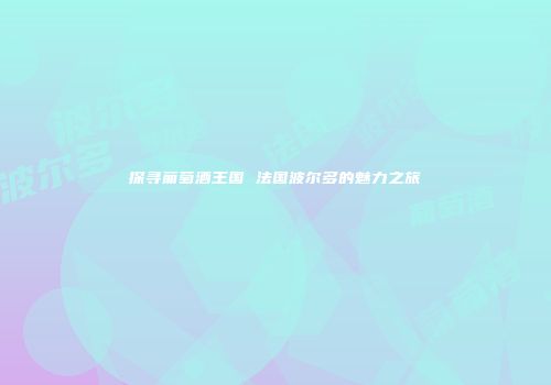探寻葡萄酒王国 法国波尔多的魅力之旅