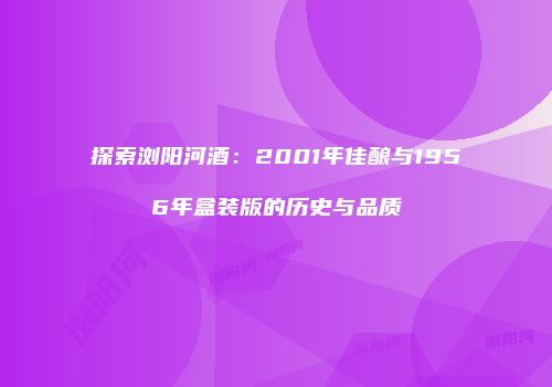探索浏阳河酒：2001年佳酿与1956年盒装版的历史与品质