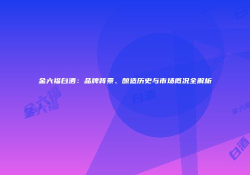 金六福白酒：品牌背景、酿造历史与市场概况全解析