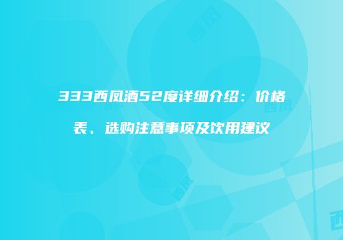 333西凤酒52度详细介绍：价格表、选购注意事项及饮用建议