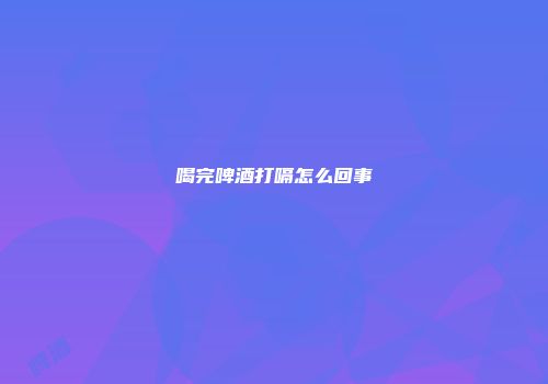喝完啤酒打嗝怎么回事