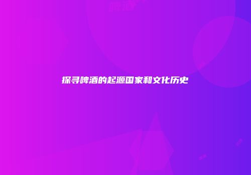 探寻啤酒的起源国家和文化历史