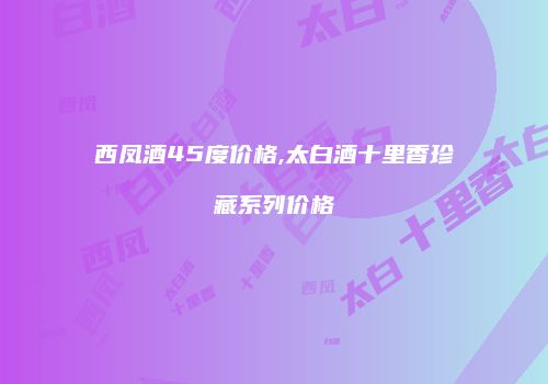 西凤酒45度价格,太白酒十里香珍藏系列价格
