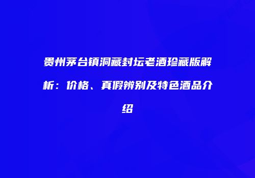贵州茅台镇洞藏封坛老酒珍藏版解析：价格、真假辨别及特色酒品介绍