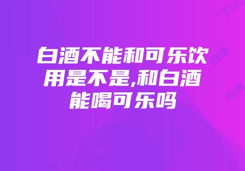白酒不能和可乐饮用是不是,和白酒能喝可乐吗